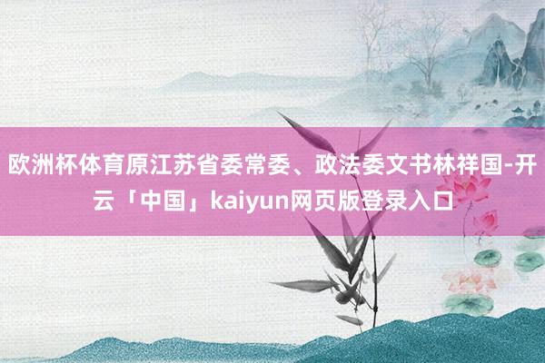 欧洲杯体育原江苏省委常委、政法委文书林祥国-开云「中国」kaiyun网页版登录入口