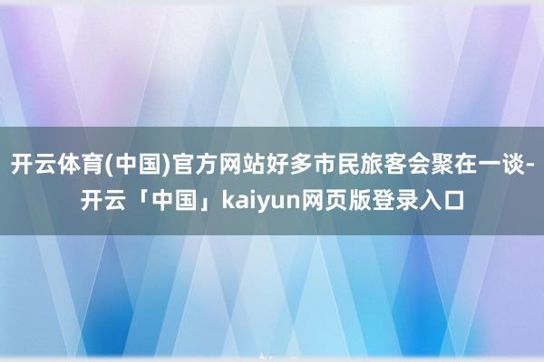 开云体育(中国)官方网站好多市民旅客会聚在一谈-开云「中国」kaiyun网页版登录入口