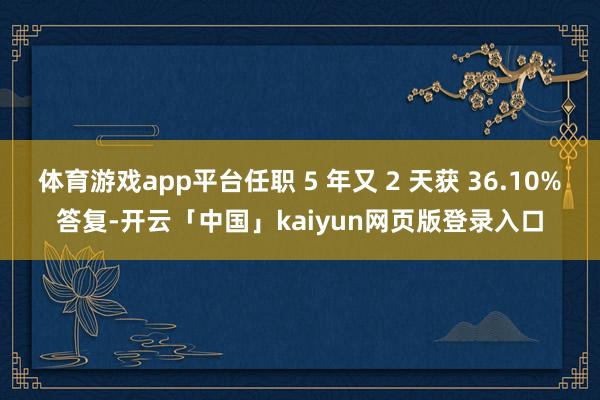 体育游戏app平台任职 5 年又 2 天获 36.10%答复-开云「中国」kaiyun网页版登录入口