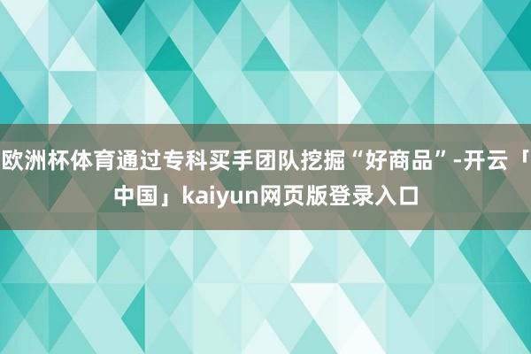 欧洲杯体育通过专科买手团队挖掘“好商品”-开云「中国」kaiyun网页版登录入口