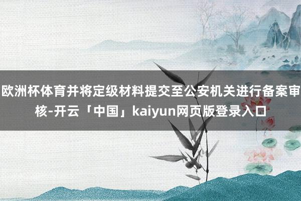 欧洲杯体育并将定级材料提交至公安机关进行备案审核-开云「中国」kaiyun网页版登录入口