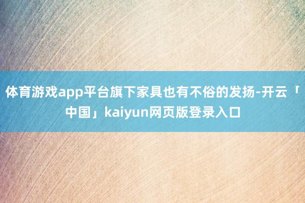 体育游戏app平台旗下家具也有不俗的发扬-开云「中国」kaiyun网页版登录入口