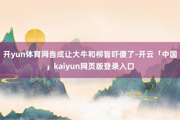 开yun体育网告成让大牛和柳皆吓傻了-开云「中国」kaiyun网页版登录入口