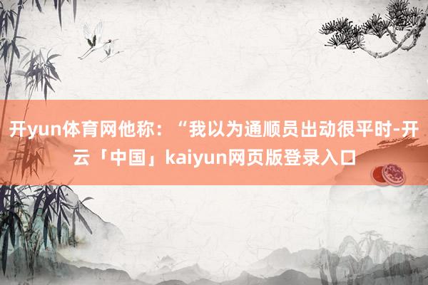 开yun体育网他称：“我以为通顺员出动很平时-开云「中国」kaiyun网页版登录入口