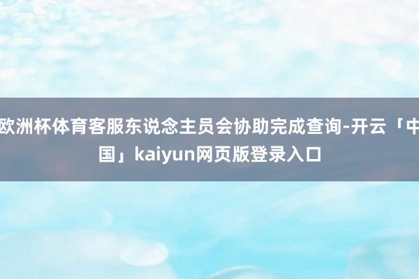 欧洲杯体育客服东说念主员会协助完成查询-开云「中国」kaiyun网页版登录入口