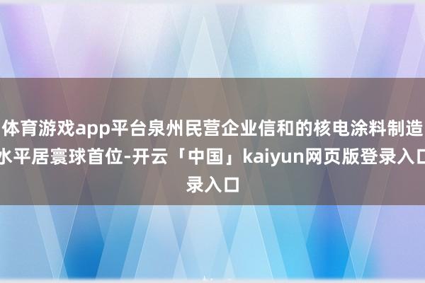 体育游戏app平台泉州民营企业信和的核电涂料制造水平居寰球首位-开云「中国」kaiyun网页版登录入口