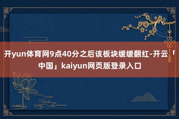 开yun体育网9点40分之后该板块缓缓翻红-开云「中国」kaiyun网页版登录入口