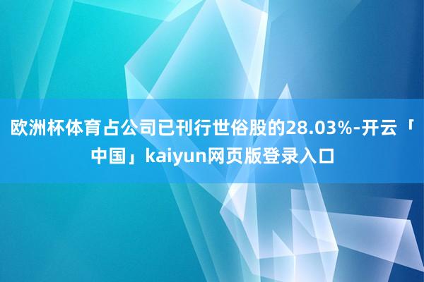 欧洲杯体育占公司已刊行世俗股的28.03%-开云「中国」kaiyun网页版登录入口