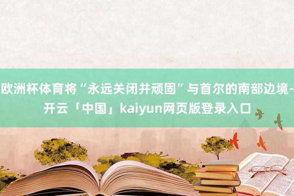 欧洲杯体育将“永远关闭并顽固”与首尔的南部边境-开云「中国」kaiyun网页版登录入口