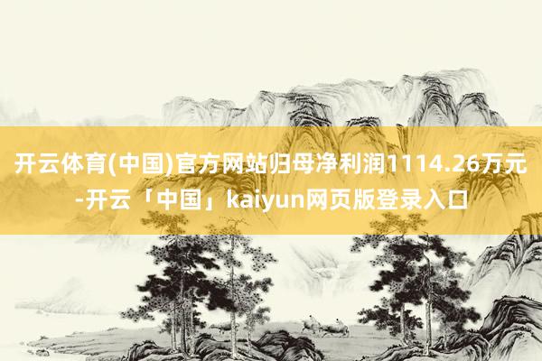 开云体育(中国)官方网站归母净利润1114.26万元-开云「中国」kaiyun网页版登录入口