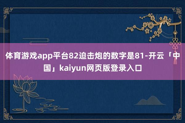 体育游戏app平台82迫击炮的数字是81-开云「中国」kaiyun网页版登录入口