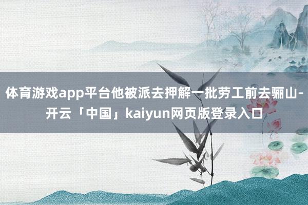 体育游戏app平台他被派去押解一批劳工前去骊山-开云「中国」kaiyun网页版登录入口