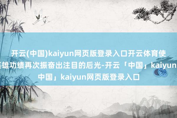 开云(中国)kaiyun网页版登录入口开云体育使被时光掩埋的英雄功绩再次振奋出注目的后光-开云「中国」kaiyun网页版登录入口