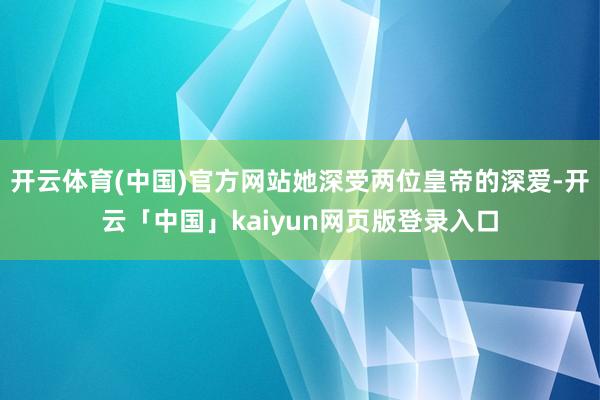 开云体育(中国)官方网站她深受两位皇帝的深爱-开云「中国」kaiyun网页版登录入口