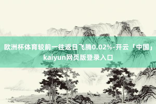 欧洲杯体育较前一往返日飞腾0.02%-开云「中国」kaiyun网页版登录入口