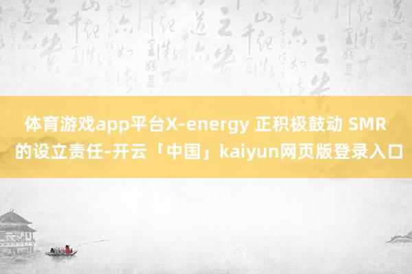 体育游戏app平台X-energy 正积极鼓动 SMR 的设立责任-开云「中国」kaiyun网页版登录入口