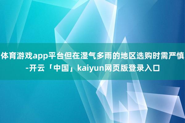 体育游戏app平台但在湿气多雨的地区选购时需严慎-开云「中国」kaiyun网页版登录入口