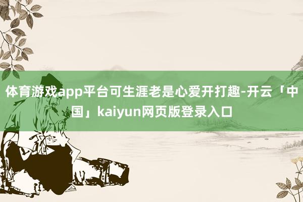 体育游戏app平台可生涯老是心爱开打趣-开云「中国」kaiyun网页版登录入口