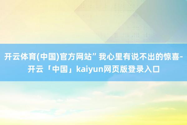 开云体育(中国)官方网站”我心里有说不出的惊喜-开云「中国」kaiyun网页版登录入口