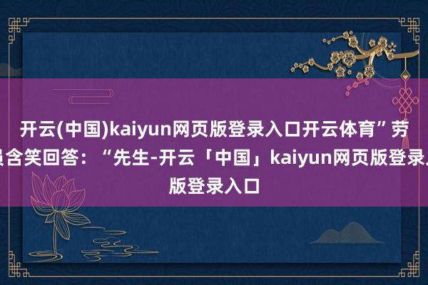 开云(中国)kaiyun网页版登录入口开云体育”劳动员含笑回答：“先生-开云「中国」kaiyun网页版登录入口