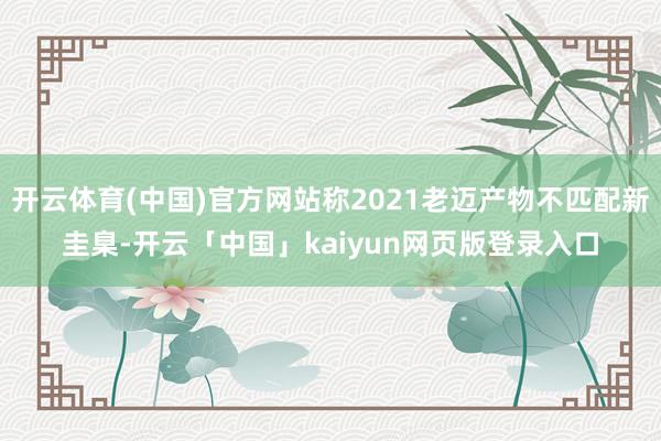 开云体育(中国)官方网站称2021老迈产物不匹配新圭臬-开云「中国」kaiyun网页版登录入口