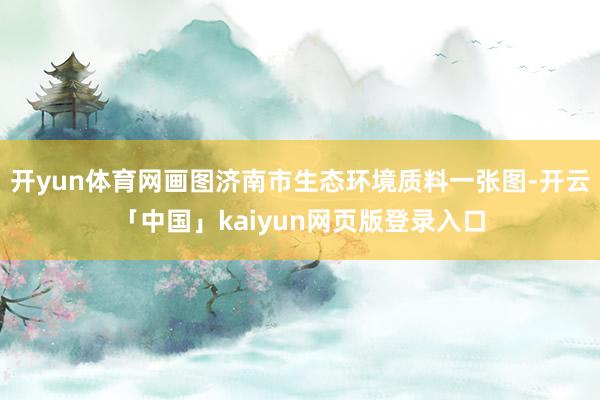 开yun体育网画图济南市生态环境质料一张图-开云「中国」kaiyun网页版登录入口