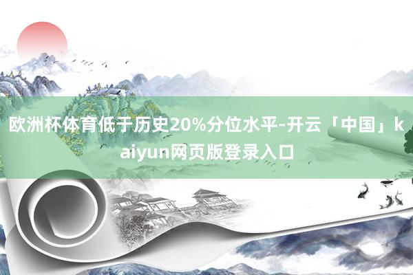 欧洲杯体育低于历史20%分位水平-开云「中国」kaiyun网页版登录入口