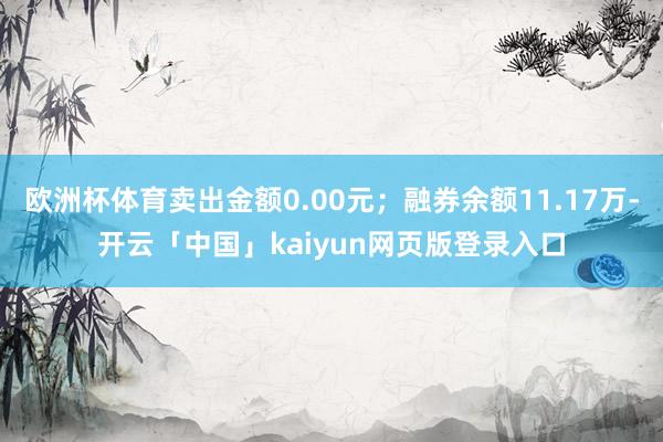 欧洲杯体育卖出金额0.00元；融券余额11.17万-开云「中国」kaiyun网页版登录入口