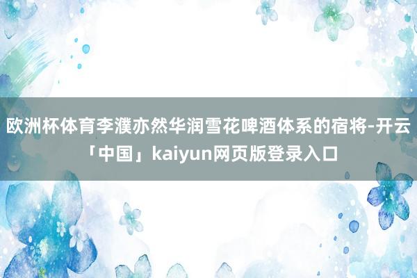 欧洲杯体育李濮亦然华润雪花啤酒体系的宿将-开云「中国」kaiyun网页版登录入口