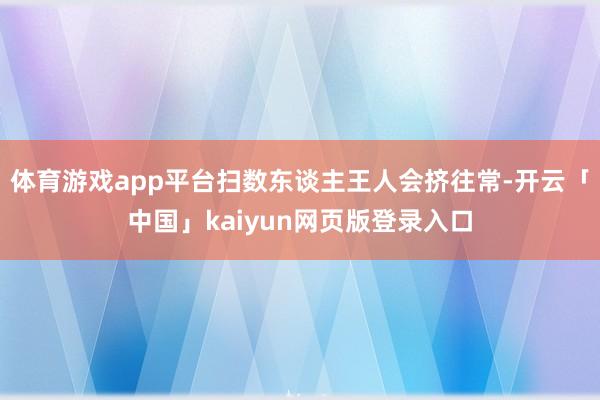 体育游戏app平台扫数东谈主王人会挤往常-开云「中国」kaiyun网页版登录入口