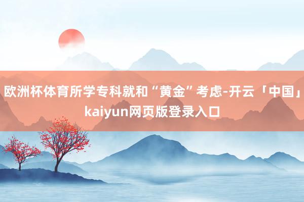 欧洲杯体育所学专科就和“黄金”考虑-开云「中国」kaiyun网页版登录入口