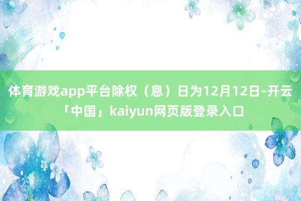 体育游戏app平台除权（息）日为12月12日-开云「中国」kaiyun网页版登录入口