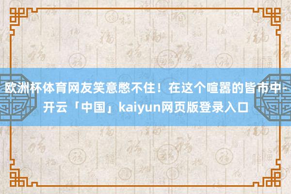 欧洲杯体育网友笑意憋不住！在这个喧嚣的皆市中-开云「中国」kaiyun网页版登录入口