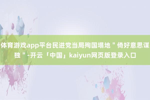 体育游戏app平台民进党当局殉国塌地＂倚好意思谋独＂-开云「中国」kaiyun网页版登录入口