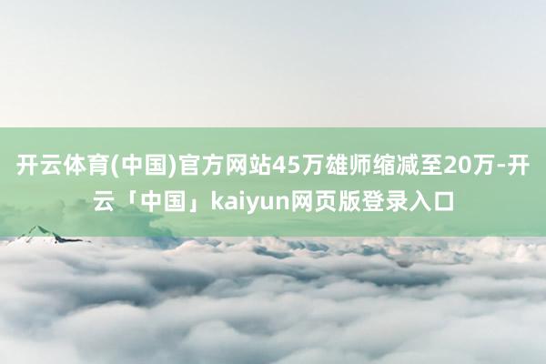 开云体育(中国)官方网站45万雄师缩减至20万-开云「中国」kaiyun网页版登录入口