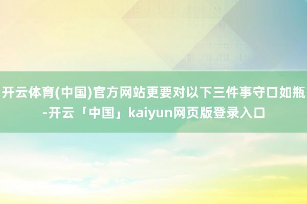 开云体育(中国)官方网站更要对以下三件事守口如瓶-开云「中国」kaiyun网页版登录入口