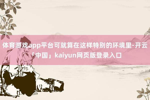 体育游戏app平台可就算在这样特别的环境里-开云「中国」kaiyun网页版登录入口