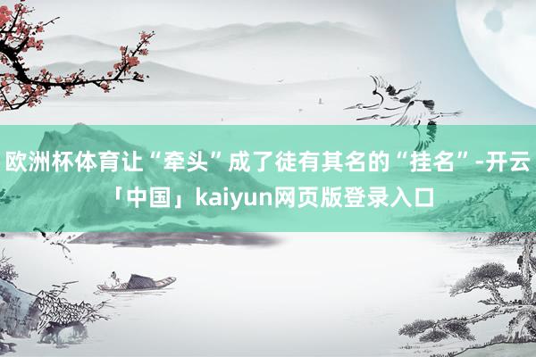 欧洲杯体育让“牵头”成了徒有其名的“挂名”-开云「中国」kaiyun网页版登录入口