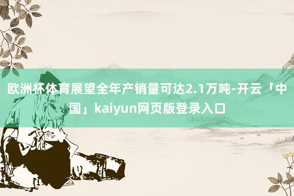 欧洲杯体育展望全年产销量可达2.1万吨-开云「中国」kaiyun网页版登录入口