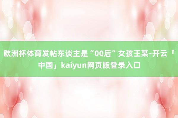 欧洲杯体育发帖东谈主是“00后”女孩王某-开云「中国」kaiyun网页版登录入口