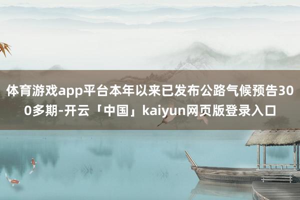 体育游戏app平台本年以来已发布公路气候预告300多期-开云「中国」kaiyun网页版登录入口