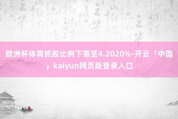 欧洲杯体育抓股比例下落至4.2020%-开云「中国」kaiyun网页版登录入口