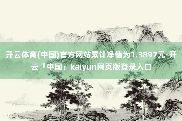 开云体育(中国)官方网站累计净值为1.3897元-开云「中国」kaiyun网页版登录入口